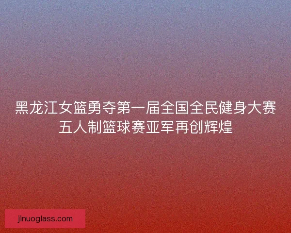 黑龙江女篮勇夺第一届全国全民健身大赛五人制篮球赛亚军再创辉煌