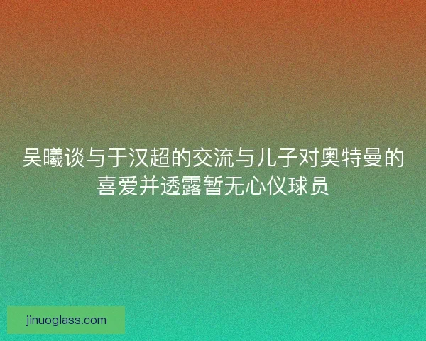 吴曦谈与于汉超的交流与儿子对奥特曼的喜爱并透露暂无心仪球员