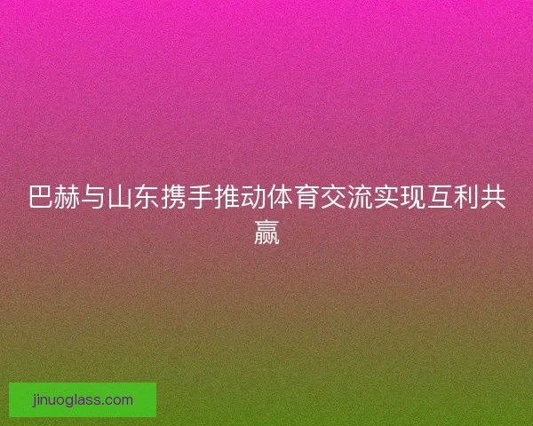 巴赫与山东携手推动体育交流实现互利共赢