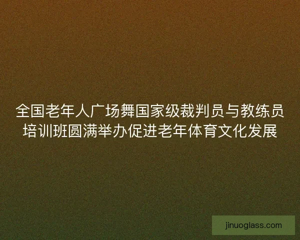 全国老年人广场舞国家级裁判员与教练员培训班圆满举办促进老年体育文化发展